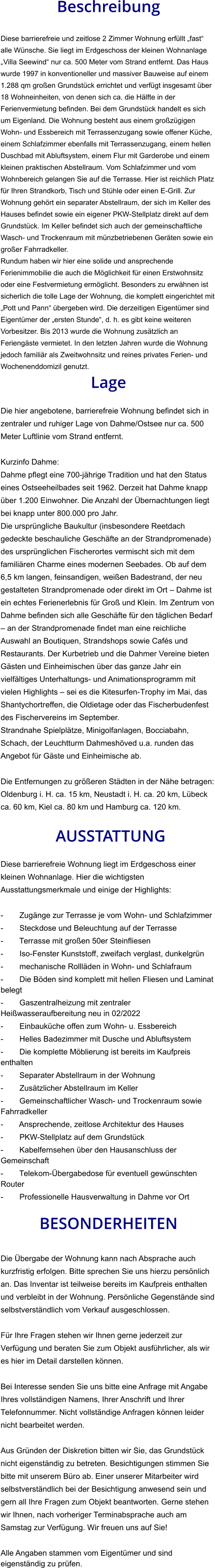 Beschreibung  Diese barrierefreie und zeitlose 2 Zimmer Wohnung erfüllt „fast“ alle Wünsche. Sie liegt im Erdgeschoss der kleinen Wohnanlage „Villa Seewind“ nur ca. 500 Meter vom Strand entfernt. Das Haus wurde 1997 in konventioneller und massiver Bauweise auf einem 1.288 qm großen Grundstück errichtet und verfügt insgesamt über 18 Wohneinheiten, von denen sich ca. die Hälfte in der Ferienvermietung befinden. Bei dem Grundstück handelt es sich um Eigenland. Die Wohnung besteht aus einem großzügigen Wohn- und Essbereich mit Terrassenzugang sowie offener Küche, einem Schlafzimmer ebenfalls mit Terrassenzugang, einem hellen Duschbad mit Abluftsystem, einem Flur mit Garderobe und einem kleinen praktischen Abstellraum. Vom Schlafzimmer und vom Wohnbereich gelangen Sie auf die Terrasse. Hier ist reichlich Platz für Ihren Strandkorb, Tisch und Stühle oder einen E-Grill. Zur Wohnung gehört ein separater Abstellraum, der sich im Keller des Hauses befindet sowie ein eigener PKW-Stellplatz direkt auf dem Grundstück. Im Keller befindet sich auch der gemeinschaftliche Wasch- und Trockenraum mit münzbetriebenen Geräten sowie ein großer Fahrradkeller. Rundum haben wir hier eine solide und ansprechende Ferienimmobilie die auch die Möglichkeit für einen Erstwohnsitz oder eine Festvermietung ermöglicht. Besonders zu erwähnen ist sicherlich die tolle Lage der Wohnung, die komplett eingerichtet mit „Pott und Pann“ übergeben wird. Die derzeitigen Eigentümer sind Eigentümer der „ersten Stunde“, d. h. es gibt keine weiteren Vorbesitzer. Bis 2013 wurde die Wohnung zusätzlich an Feriengäste vermietet. In den letzten Jahren wurde die Wohnung jedoch familiär als Zweitwohnsitz und reines privates Ferien- und Wochenenddomizil genutzt. Lage  Die hier angebotene, barrierefreie Wohnung befindet sich in zentraler und ruhiger Lage von Dahme/Ostsee nur ca. 500 Meter Luftlinie vom Strand entfernt.  Kurzinfo Dahme: Dahme pflegt eine 700-jährige Tradition und hat den Status eines Ostseeheilbades seit 1962. Derzeit hat Dahme knapp über 1.200 Einwohner. Die Anzahl der Übernachtungen liegt bei knapp unter 800.000 pro Jahr. Die ursprüngliche Baukultur (insbesondere Reetdach gedeckte beschauliche Geschäfte an der Strandpromenade) des ursprünglichen Fischerortes vermischt sich mit dem familiären Charme eines modernen Seebades. Ob auf dem 6,5 km langen, feinsandigen, weißen Badestrand, der neu gestalteten Strandpromenade oder direkt im Ort – Dahme ist ein echtes Ferienerlebnis für Groß und Klein. Im Zentrum von Dahme befinden sich alle Geschäfte für den täglichen Bedarf – an der Strandpromenade findet man eine reichliche Auswahl an Boutiquen, Strandshops sowie Cafés und Restaurants. Der Kurbetrieb und die Dahmer Vereine bieten Gästen und Einheimischen über das ganze Jahr ein vielfältiges Unterhaltungs- und Animationsprogramm mit vielen Highlights – sei es die Kitesurfen-Trophy im Mai, das Shantychortreffen, die Oldietage oder das Fischerbudenfest des Fischervereins im September. Strandnahe Spielplätze, Minigolfanlagen, Bocciabahn, Schach, der Leuchtturm Dahmeshöved u.a. runden das Angebot für Gäste und Einheimische ab.  Die Entfernungen zu größeren Städten in der Nähe betragen: Oldenburg i. H. ca. 15 km, Neustadt i. H. ca. 20 km, Lübeck ca. 60 km, Kiel ca. 80 km und Hamburg ca. 120 km.   AUSSTATTUNG Diese barrierefreie Wohnung liegt im Erdgeschoss einer kleinen Wohnanlage. Hier die wichtigsten Ausstattungsmerkmale und einige der Highlights:  - Zugänge zur Terrasse je vom Wohn- und Schlafzimmer - Steckdose und Beleuchtung auf der Terrasse - Terrasse mit großen 50er Steinfliesen - Iso-Fenster Kunststoff, zweifach verglast, dunkelgrün - mechanische Rollläden in Wohn- und Schlafraum - Die Böden sind komplett mit hellen Fliesen und Laminat belegt - Gaszentralheizung mit zentraler Heißwasseraufbereitung neu in 02/2022 - Einbauküche offen zum Wohn- u. Essbereich - Helles Badezimmer mit Dusche und Abluftsystem - Die komplette Möblierung ist bereits im Kaufpreis enthalten - Separater Abstellraum in der Wohnung -  Zusätzlicher Abstellraum im Keller - Gemeinschaftlicher Wasch- und Trockenraum sowie Fahrradkeller - Ansprechende, zeitlose Architektur des Hauses - PKW-Stellplatz auf dem Grundstück - Kabelfernsehen über den Hausanschluss der Gemeinschaft - Telekom-Übergabedose für eventuell gewünschten Router - Professionelle Hausverwaltung in Dahme vor Ort  BESONDERHEITEN  Die Übergabe der Wohnung kann nach Absprache auch kurzfristig erfolgen. Bitte sprechen Sie uns hierzu persönlich an. Das Inventar ist teilweise bereits im Kaufpreis enthalten und verbleibt in der Wohnung. Persönliche Gegenstände sind selbstverständlich vom Verkauf ausgeschlossen.  Für Ihre Fragen stehen wir Ihnen gerne jederzeit zur Verfügung und beraten Sie zum Objekt ausführlicher, als wir es hier im Detail darstellen können.  Bei Interesse senden Sie uns bitte eine Anfrage mit Angabe Ihres vollständigen Namens, Ihrer Anschrift und Ihrer Telefonnummer. Nicht vollständige Anfragen können leider nicht bearbeitet werden.  Aus Gründen der Diskretion bitten wir Sie, das Grundstück nicht eigenständig zu betreten. Besichtigungen stimmen Sie bitte mit unserem Büro ab. Einer unserer Mitarbeiter wird selbstverständlich bei der Besichtigung anwesend sein und gern all Ihre Fragen zum Objekt beantworten. Gerne stehen wir Ihnen, nach vorheriger Terminabsprache auch am Samstag zur Verfügung. Wir freuen uns auf Sie!  Alle Angaben stammen vom Eigentümer und sind eigenständig zu prüfen.